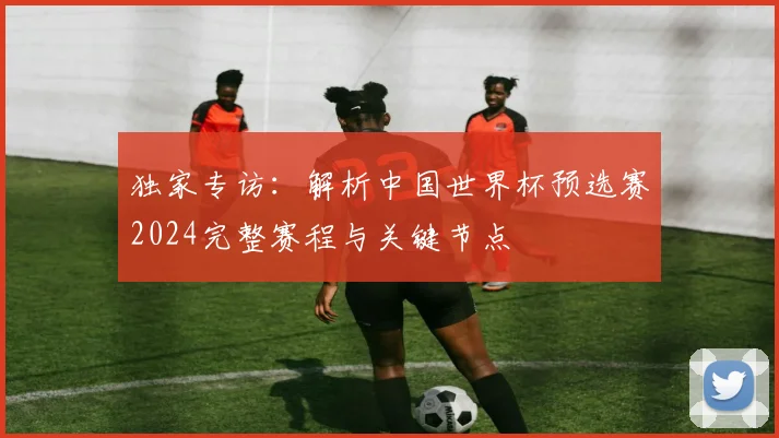 独家专访：解析中国世界杯预选赛2024完整赛程与关键节点
