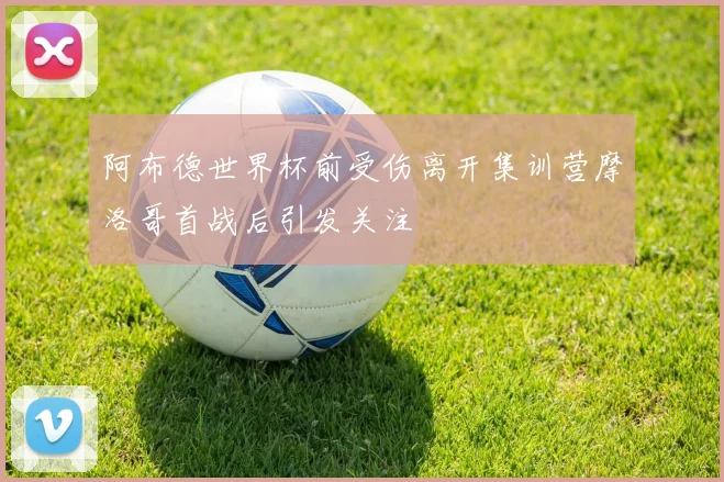 阿布德世界杯前受伤离开集训营摩洛哥首战后引发关注