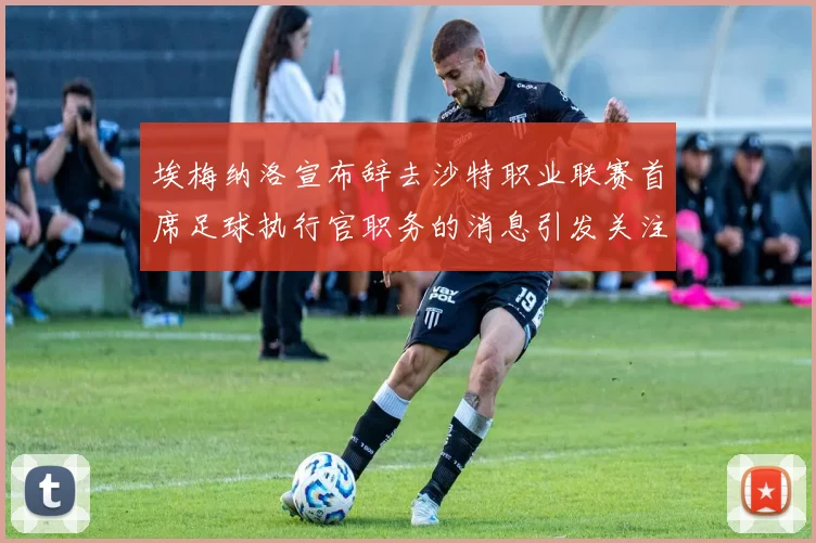 埃梅纳洛宣布辞去沙特职业联赛首席足球执行官职务的消息引发关注