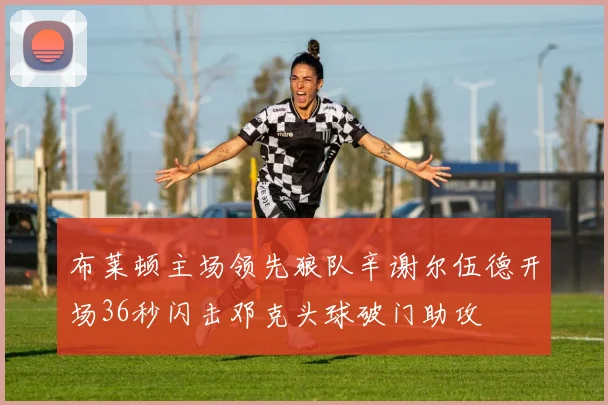 布莱顿主场领先狼队辛谢尔伍德开场36秒闪击邓克头球破门助攻