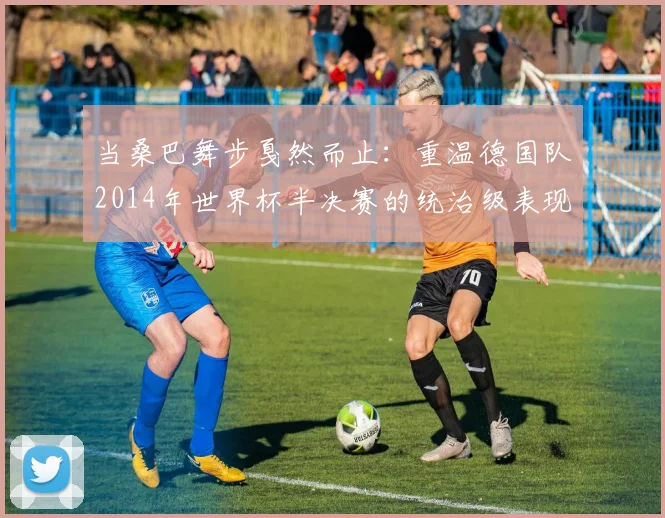 当桑巴舞步戛然而止：重温德国队2014年世界杯半决赛的统治级表现